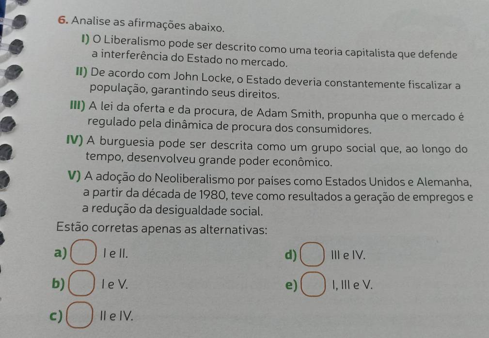 Analise as afirmações abaixo.
I) O Liberalismo pode ser descrito como uma teoria capitalista que defende
a interferência do Estado no mercado.
II) De acordo com John Locke, o Estado deveria constantemente fiscalizar a
população, garantindo seus direitos.
II) A lei da oferta e da procura, de Adam Smith, propunha que o mercado é
regulado pela dinâmica de procura dos consumidores.
IV) A burguesia pode ser descrita como um grupo social que, ao longo do
tempo, desenvolveu grande poder econômico.
V) A adoção do Neoliberalismo por países como Estados Unidos e Alemanha,
a partir da década de 1980, teve como resultados a geração de empregos e
a redução da desigualdade social.
Estão corretas apenas as alternativas:
a) I e II. d) ⅢeIV.
b) I e V. e) I, ⅢI e V.
c) I e IV.