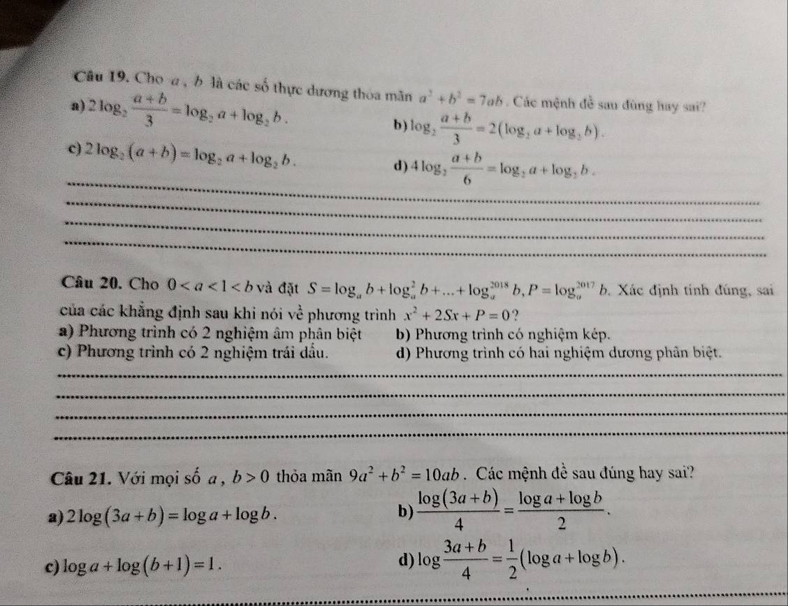 Choa , b là các số thực dương thòa mãn a^2+b^2=7ab. Các mệnh đề sau đùng hay sai?
a) 2log _2 (a+b)/3 =log _2a+log _2b. b ) log _2 (a+b)/3 =2(log _2a+log _2b).
c) 2log _2(a+b)=log _2a+log _2b.
_
d) 4log _2 (a+b)/6 =log _2a+log _2b.
_
_
_
Câu 20. Cho 0 và đặt S=log _ab+log _a^(2b+...+log _a^(2018)b,P=log _a^(2017)b b. Xác định tính đúng, sai
của các khẳng định sau khi nói về phương trình x^2)+2Sx+P=0 ?
a) Phương trình có 2 nghiệm âm phân biệt b) Phương trình có nghiệm kép.
c) Phương trình có 2 nghiệm trái dầu. d) Phương trình có hai nghiệm dương phân biệt.
_
_
_
_
Câu 21. Với mọi shat 0a,b>0 thỏa mãn 9a^2+b^2=10ab Các mệnh đề sau đúng hay sai?
a) 2log (3a+b)=log a+log b.
b)  (log (3a+b))/4 = (log a+log b)/2 .
c) log a+log (b+1)=1.
d) log  (3a+b)/4 = 1/2 (log a+log b).
_
_