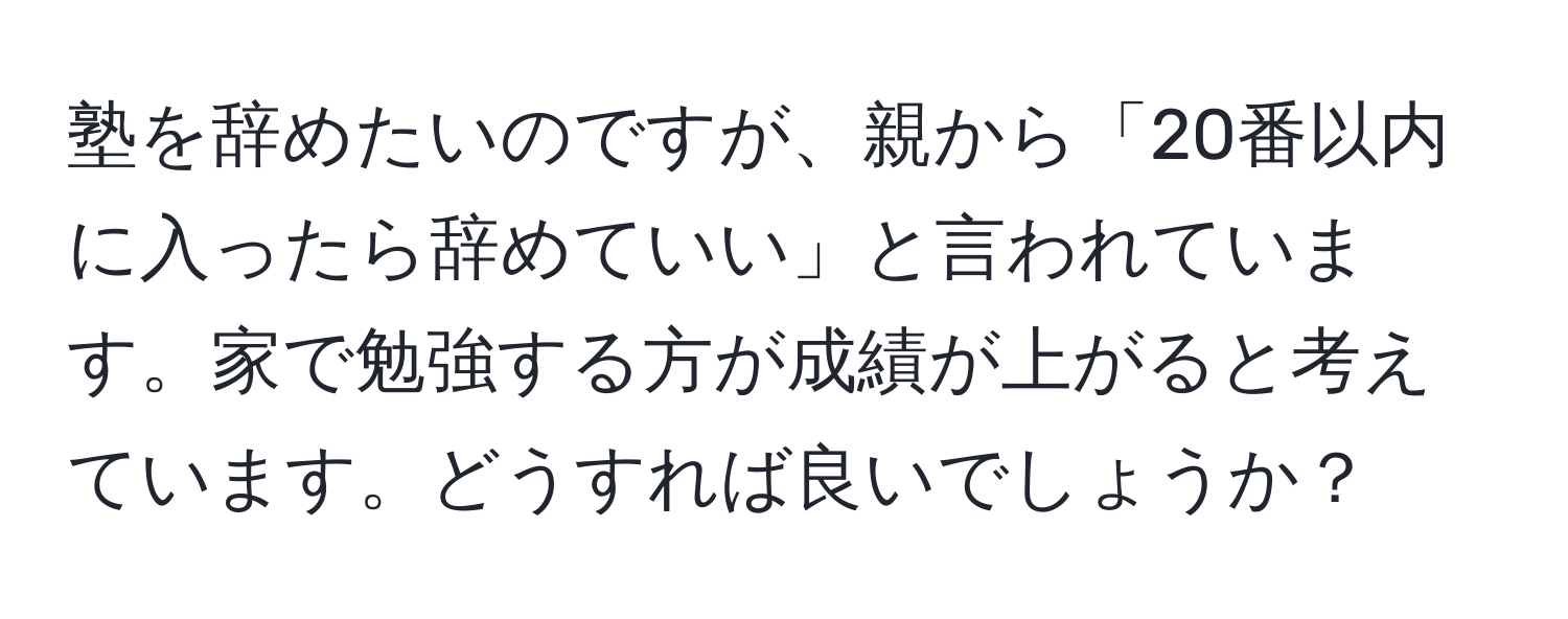 塾を辞めたいのですが、親から「20番以内に入ったら辞めていい」と言われています。家で勉強する方が成績が上がると考えています。どうすれば良いでしょうか？