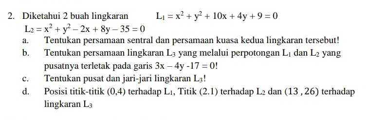 Diketahui 2 buah lingkaran L_1=x^2+y^2+10x+4y+9=0
L_2=x^2+y^2-2x+8y-35=0
a. Tentukan persamaan sentral dan persamaan kuasa kedua lingkaran tersebut! 
b. Tentukan persamaan lingkaran L3 yang melalui perpotongan L_1 dan L_2 yang 
pusatnya terletak pada garis 3x-4y-17=0
c. Tentukan pusat dan jari-jari lingkaran L_3!
d. Posisi titik-titik (0,4) terhadap L 1, Titik (2.1) terhadap L_2 dan (13,26) terhadap 
lingkaran L_3