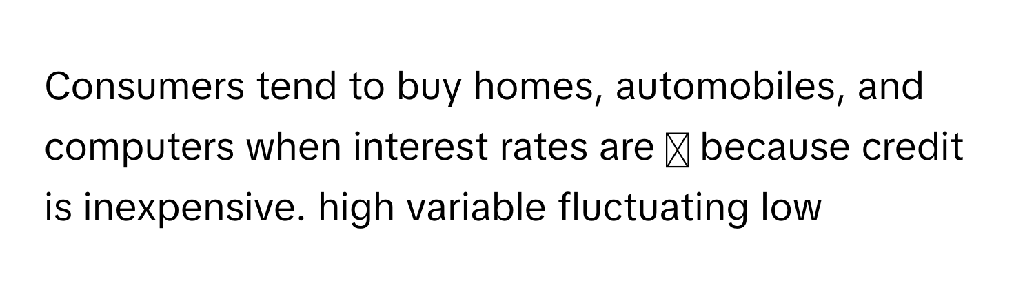 Consumers tend to buy homes, automobiles, and computers when interest rates are ◻ ﻿because credit is inexpensive. high variable fluctuating low