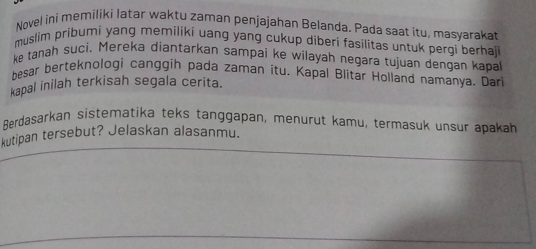 Novel ini memiliki latar waktu zaman penjajahan Belanda. Pada saat itu, masyarakat 
muslim pribumi yang memiliki uang yang cukup diberi fasilitas untuk pergi berhaji 
ke tanah suci. Mereka diantarkan sampai ke wilayah negara tujuan dengan kapal 
besar berteknologi canggih pada zaman itu. Kapal Blitar Holland namanya. Dari 
kapal inilah terkisah segala cerita. 
Berdasarkan sistematika teks tanggapan, menurut kamu, termasuk unsur apakah 
kutipan tersebut? Jelaskan alasanmu.