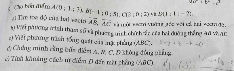 Cho bốn điểm
sqrt(a^2)+b^2+c^2
A(0;1;3), B(-1;0;5), C(2;0;2) và D(1;1;-2). 
a) Tìm toạ độ của hai vecto vector AB, vector AC và một vectơ vuông góc với cả hai vectơ đó. 
b) Viết phương trình tham số và phương trình chính tắc của hai đường thẳng AB và AC. 
c) Viết phương trình tổng quát của mặt phẳng (ABC). 
d) Chứng minh rằng bốn điểm A, B, C, D không đồng phẳng. 
e) Tính khoảng cách từ điểm D đến mặt phẳng (ABC).