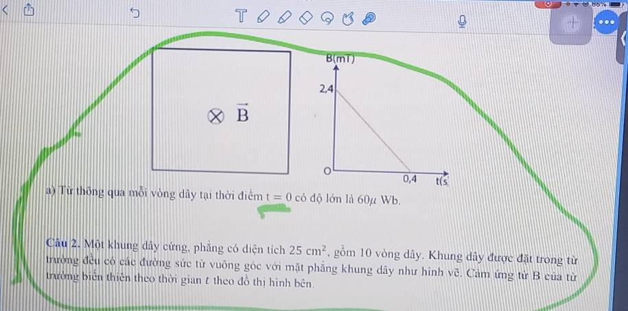 .. 
vector B 
a) Từ thông qua mỗi vòng dây tại thời điểm t=0 có độ lớn là 60μ Wb. 
Câu 2. Một khung dây cứng, phẳng có diện tích 25cm^2 , gồm 10 vòng dây. Khung dây được đặt trong từ 
trường đều có các đường sức từ vuông góc với mặt phẳng khung dây như hình sqrt(c). Cảm ứng từ B của từ 
trường biến thiên theo thời gian t theo đồ thị hình bên.