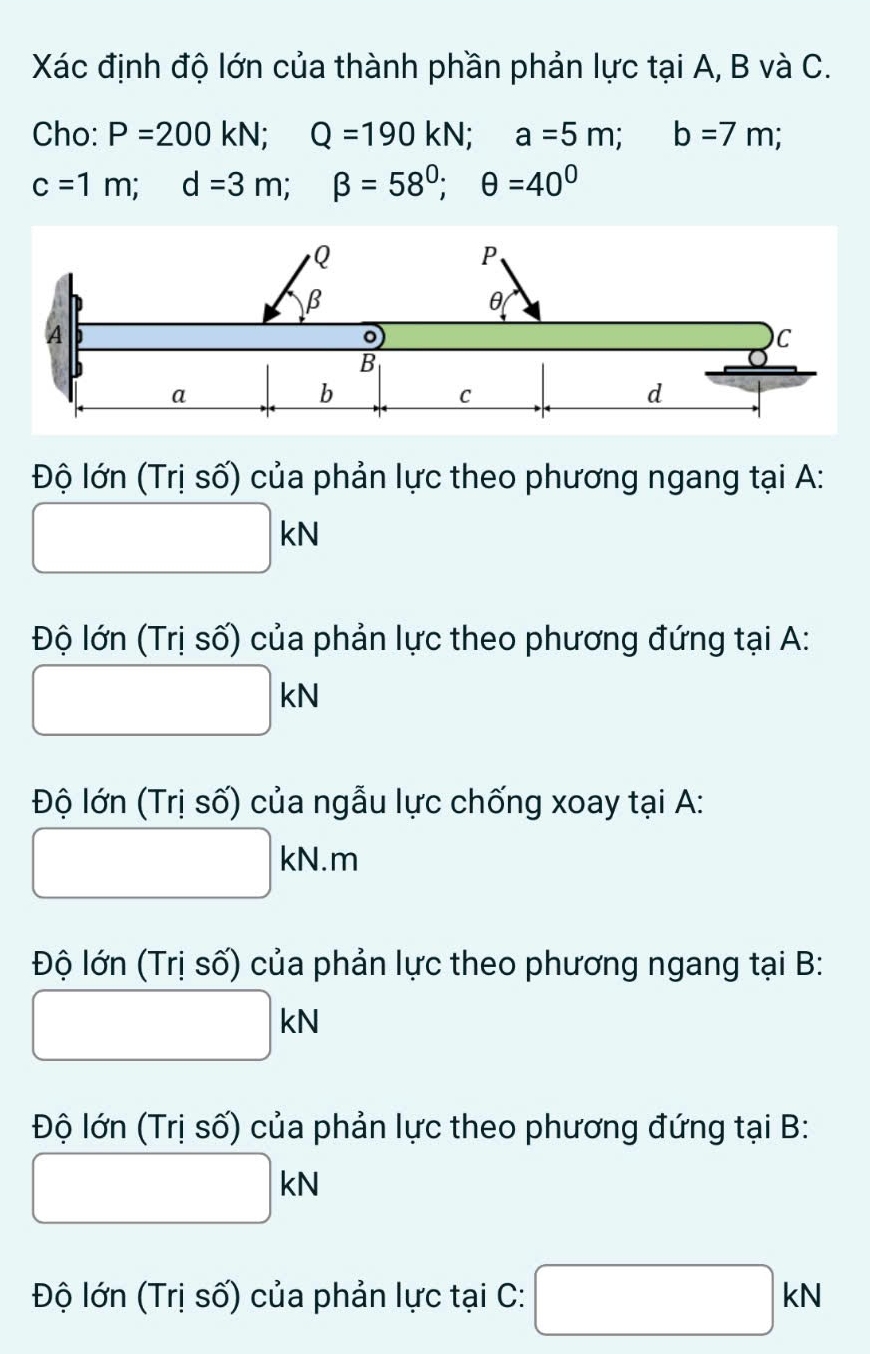 Xác định độ lớn của thành phần phản lực tại A, B và C. 
Cho: P=200kN; Q=190kN; a=5m; b=7m;
c=1m; d=3m; beta =58^0; θ =40^0
Độ lớn (Trị số) của phản lực theo phương ngang tại A : 
^ □ 
|kN
Độ lớn (Trị số) của phản lực theo phương đứng tại A:
□ kN
Độ lớn (Trị số) của ngẫu lực chống xoay tại A:
□ kN.m
Độ lớn (Trị số) của phản lực theo phương ngang tại B:
□ kN
Độ lớn (Trị số) của phản lực theo phương đứng tại B:
□ kN
Độ lớn (Trị số) của phản lực tại C: □ kN