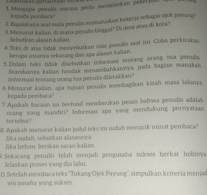 Diskusikan pertanyaan berk 
1. Mengapa penulis merasa perlu menjelaskan pekerjaa'' 
kepada pembaca? 
2. Bagaimana asal mula penulis memutuskan bekerja sebagai ojek payung? 
3. Menurut kalian, di mana penulis tinggal? Di desa atau di kota? 
Sebutkan alasan kalian. 
4.Teks di atas tidak menyebutkan usia penulis saat ini. Coba perkirakan 
berapa usianya sekarang dan apa alasan kalian 
5 Dalam teks tidak disebutkan informasi tentang orang tua penulis 
Seandainya kalian hendak menambahkannya, pada bagian manakah 
informasi tentang orang tua penulis diletakkan? 
6.Menurut kalian, apa tujuan penulis membagikan kisah masa lalunya 
kepada pembaca? 
7. Apakah bacaan ini berhasil memberikan pesan bahwa penulis adalah 
orang yang mandiri? Informasi apa yang mendukung pernyataan 
tersebut? 
8. Apakah menurut kalian judul teks ini sudah menarik minat pembaca? 
Jika sudah, sebutkan alasannya. 
Jika belum, berikan saran kalian. 
9. Sekarang penulis telah menjadi pengusaha sukses berkat hobinya 
Jelaskan proses yang dia lalui 
0. Setelah membaca teks “Tukang Ojek Payung'', simpulkan kriteria menjad 
wirausaha yang sukses.