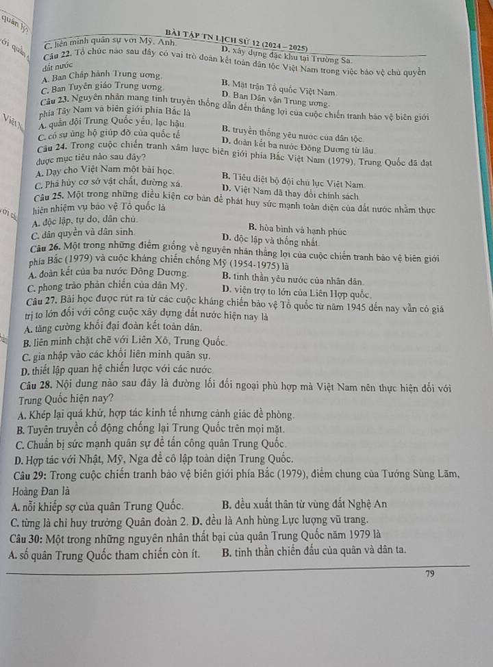 quán y 
bài Tập tN Lịch sử 12 (2024 - 2025)
C. liên minh quân sự với Mỹ, Anh
ới quản
D. xây dựng đặc khu tai Trường Sa
Cầu 22. Tổ chức nào sau đây có vai trò đoàn kết toàn dân tộc Việt Nam trong việc bảo vệ chủ quyền
dất nước
A. Ban Chấp hành Trung ương
C. Ban Tuyên giáo Trung ương
B. Mặt trận Tổ quốc Việt Nam
D. Ban Dân vận Trung ương,
Câu 23. Nguyên nhân mang tính truyên thống dẫn đến thắng lợi của cuộc chiến tranh báo vệ biên giới
phía Tây Nam và biên giới phía Bắc là
Việ V A. quần đội Trung Quốc yểu, lạc hậu
C. có sư ủng hộ giúp đỡ của quốc tế
B. truyền thống yêu nước của dân tộc
D. đoàn kết ba nước Đông Dương từ lâu
Câu 24. Trong cuộc chiến tranh xâm lược biên giới phía Bắc Việt Nam (1979), Trung Quốc đã đạt
được mục tiêu nào sau đãy?
A. Dạy cho Việt Nam một bài học.
B. Tiêu diệt bộ đội chủ lục Việt Nam
C. Phá hủy cơ sở vật chất, đường xá, D. Việt Nam dã thay đổi chính sách
Câu 25. Một trong những điều kiện cơ bản để phát huy sức mạnh toàn diện của đất nước nhằm thực
md hiên nhiệm vụ báo vệ Tô quốc là
A. độc lập, tự do, dân chủ
C. dân quyền và dân sinh
B. hòa bình và hạnh phúc
D. độc lập và thống nhất
Câu 26. Một trong những điểm giống về nguyên nhân thắng lợi của cuộc chiến tranh bảo vệ biên giới
phía Bắc (1979) và cuộc kháng chiến chống Mỹ (1954-1975) là
A đoàn kết của ba nước Đông Dương B. tinh thần yêu nước của nhân dân.
C. phong trảo phản chiến của dân Mỹ. D. viện trợ to lớn của Liên Hợp quốc
Câu 27. Bài học được rút ra từ các cuộc kháng chiến bảo vệ Tổ quốc từ năm 1945 dến nay vẫn có giá
trị to lớn đối với công cuộc xây dụng đất nước hiện nay là
A. tăng cường khối đại đoàn kết toàn dân.
B. liên minh chặt chẽ với Liên Xô, Trung Quốc.
C. gia nhập vào các khối liên minh quân sự.
D. thiết lập quan hệ chiến lược với các nước
Câu 28. Nội dung nào sau đây là đường lối đối ngoại phù hợp mà Việt Nam nên thực hiện đối với
Trung Quốc hiện nay?
A. Khép lại quá khứ, hợp tác kinh tế nhưng cảnh giác đề phòng
B. Tuyên truyền cổ động chống lại Trung Quốc trên mọi mặt.
C. Chuẩn bị sức mạnh quân sự đề tấn công quân Trung Quốc.
D. Hợp tác với Nhật, Mỹ, Nga để cô lập toàn diện Trung Quốc.
Câu 29: Trong cuộc chiến tranh bảo vệ biên giới phía Bắc (1979), điểm chung của Tướng Sùng Lãm,
Hoàng Đan là
A. nỗi khiếp sợ của quân Trung Quốc.  B. đều xuất thân từ vùng đất Nghệ An
C. từng là chỉ huy trưởng Quân đoàn 2. D. đều là Anh hùng Lực lượng vũ trang.
Câu 30: Một trong những nguyên nhân thất bại của quân Trung Quốc năm 1979 là
A. số quân Trung Quốc tham chiến còn ít.  B. tinh thần chiến đấu của quân và dân ta.
79