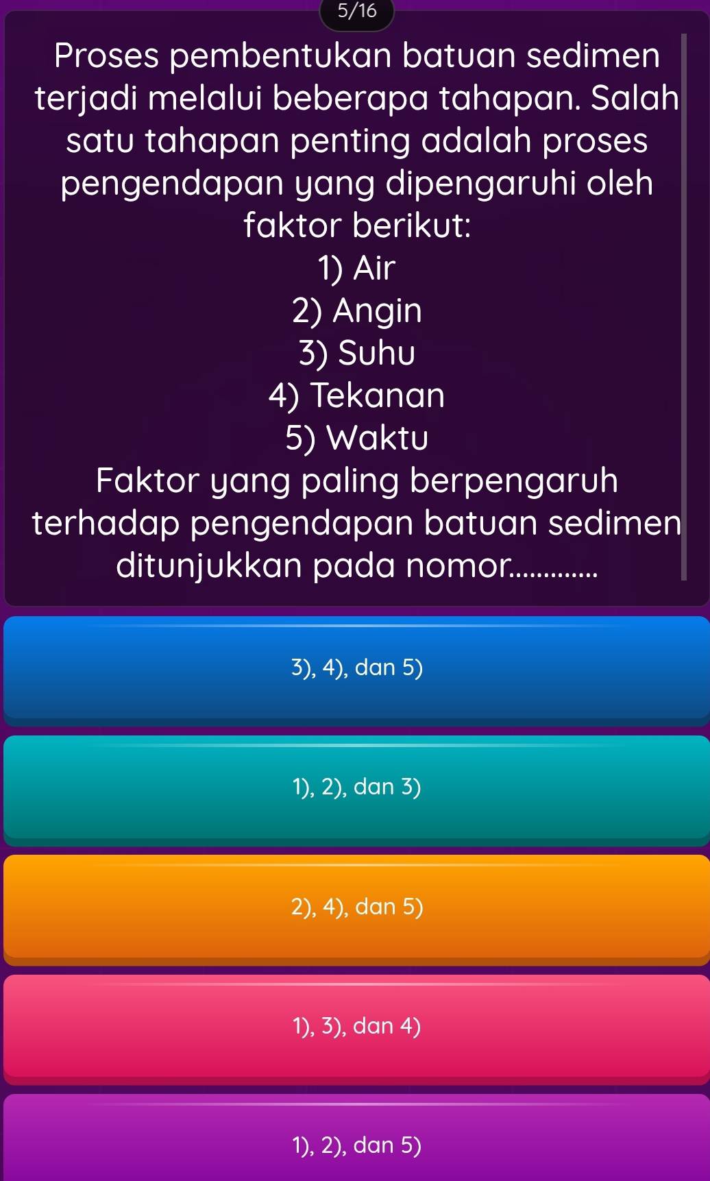 5/16
Proses pembentukan batuan sedimen
terjadi melalui beberapa tahapan. Salah
satu tahapan penting adalah proses 
pengendapan yang dipengaruhi oleh
faktor berikut:
1) Air
2) Angin
3) Suhu
4) Tekanan
5) Waktu
Faktor yang paling berpengaruh
terhadap pengendapan batuan sedimen
ditunjukkan pada nomor._ ...........
3), 4), dan 5)
1), 2), dan 3)
2), 4), dan 5)
1), 3), dan 4)
1), 2), dan 5)