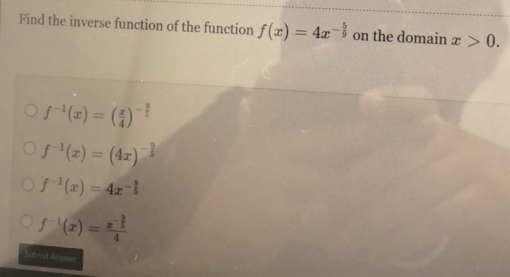 Find the inverse function of the function f(x)=4x^(-frac 5)9 on the domain x>0.
f^(-1)(x)=( x/4 )^- 9/5 
f^(-1)(x)=(4x)^- 9/5 
f^(-1)(x)=4x^(-frac 9)5
f^(-1)(x)=frac x^(-frac 9)54
Submit Answer