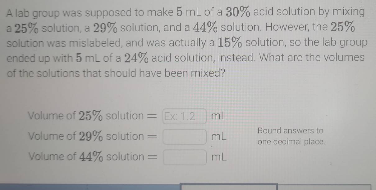 A lab group was supposed to make 5 mL of a 30% acid solution by mixing 
a 25% solution, a 29% solution, and a 44% solution. However, the 25%
solution was mislabeled, and was actually a 15% solution, so the lab group 
ended up with 5 mL of a 24% acid solution, instead. What are the volumes 
of the solutions that should have been mixed? 
Volume of 25% solution = Ex: 1.2 frac ^(□ )^(□ ) mL
Round answers to 
Volume of 29% solution =□ mL one decimal place. 
Volume of 44% solution =□ mL