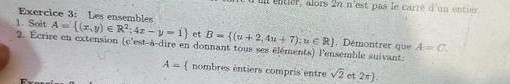 entier, alors 2n n'est pas le carré d'un entier 
Exercice 3: Les ensembles 
1. Soit A= (x,y)∈ R^2;4x-y=1 et B= (u+2,4u+7);u∈ R A=C. 
2. Écrire en extension (c'est-à-dire en donnant tous ses éléments) l'ensemble suivant Démontrer que
A= nombres entiers compris entre sqrt(2) et 2π .