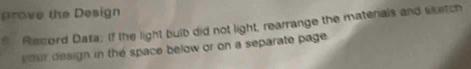 prove the Design 
Record Data; If the light bulb did not light, rearrange the matenals and sketch 
your design in the space below or on a separate page