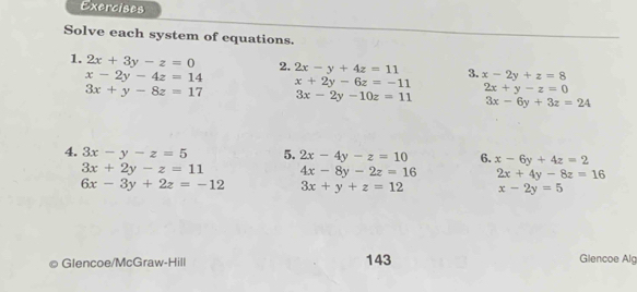 Exercises 
Solve each system of equations. 
1. 2x+3y-z=0 2. 2x-y+4z=11 3. x-2y+z=8
x-2y-4z=14 x+2y-6z=-11 2x+y-z=0
3x+y-8z=17 3x-2y-10z=11 3x-6y+3z=24
4. 3x-y-z=5 5. 2x-4y-z=10 6. x-6y+4z=2
3x+2y-z=11 4x-8y-2z=16 2x+4y-8z=16
6x-3y+2z=-12 3x+y+z=12 x-2y=5
Glencoe/McGraw-Hill 143 Glencoe Alg