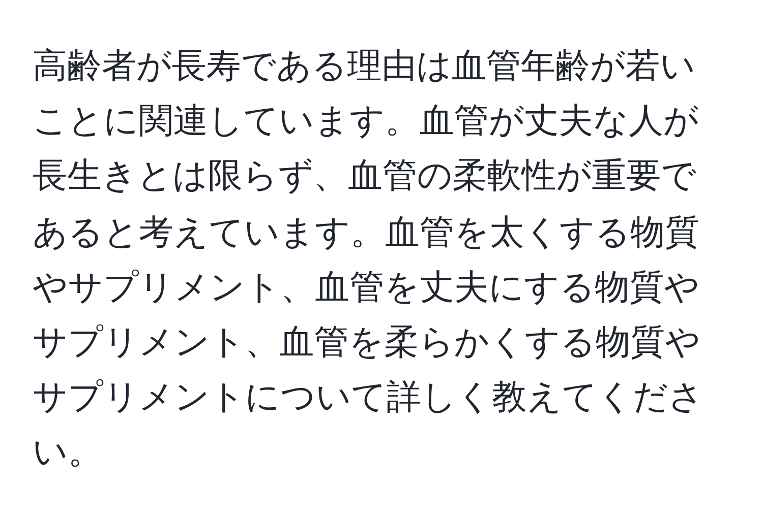 高齢者が長寿である理由は血管年齢が若いことに関連しています。血管が丈夫な人が長生きとは限らず、血管の柔軟性が重要であると考えています。血管を太くする物質やサプリメント、血管を丈夫にする物質やサプリメント、血管を柔らかくする物質やサプリメントについて詳しく教えてください。