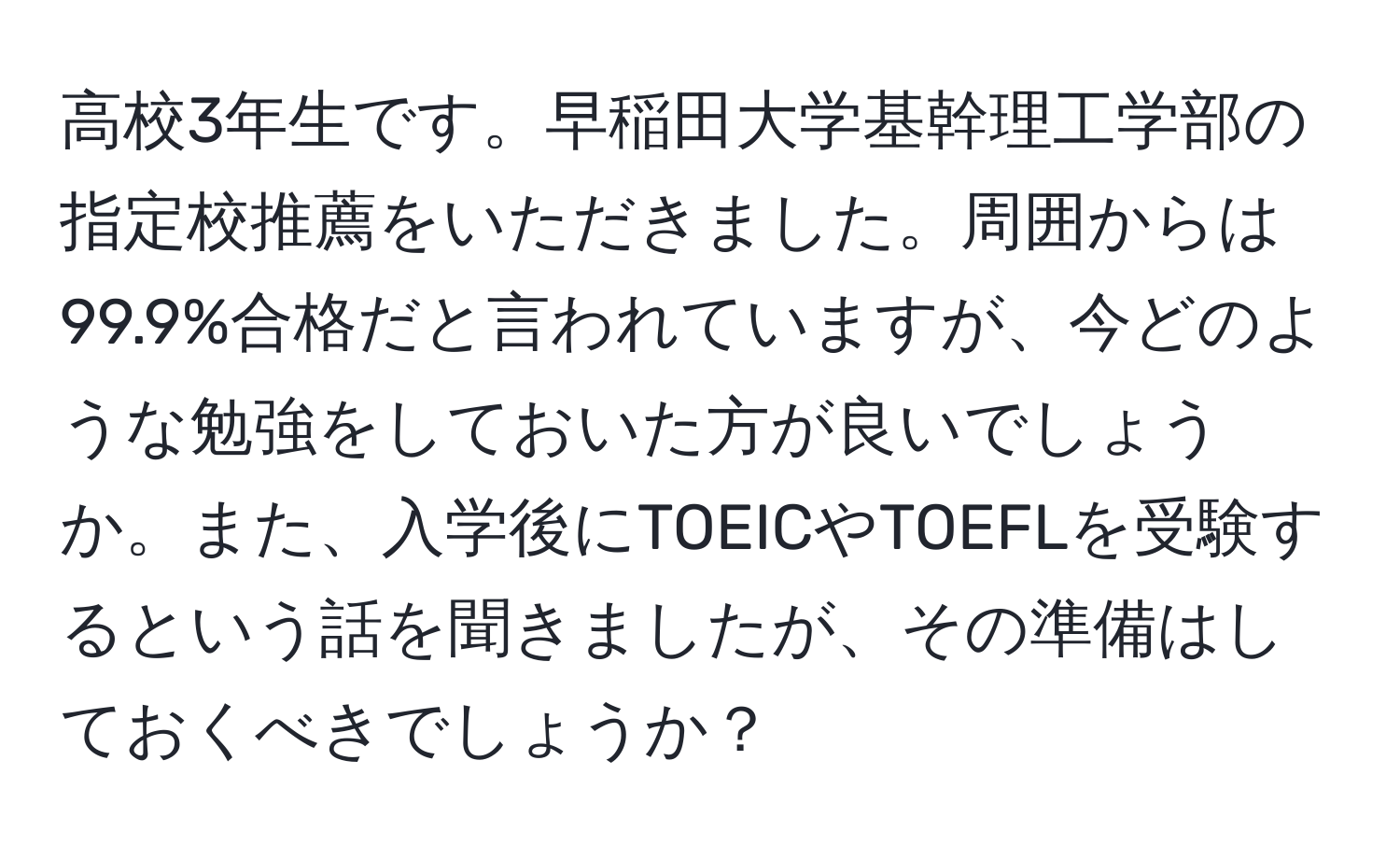 高校3年生です。早稲田大学基幹理工学部の指定校推薦をいただきました。周囲からは99.9%合格だと言われていますが、今どのような勉強をしておいた方が良いでしょうか。また、入学後にTOEICやTOEFLを受験するという話を聞きましたが、その準備はしておくべきでしょうか？