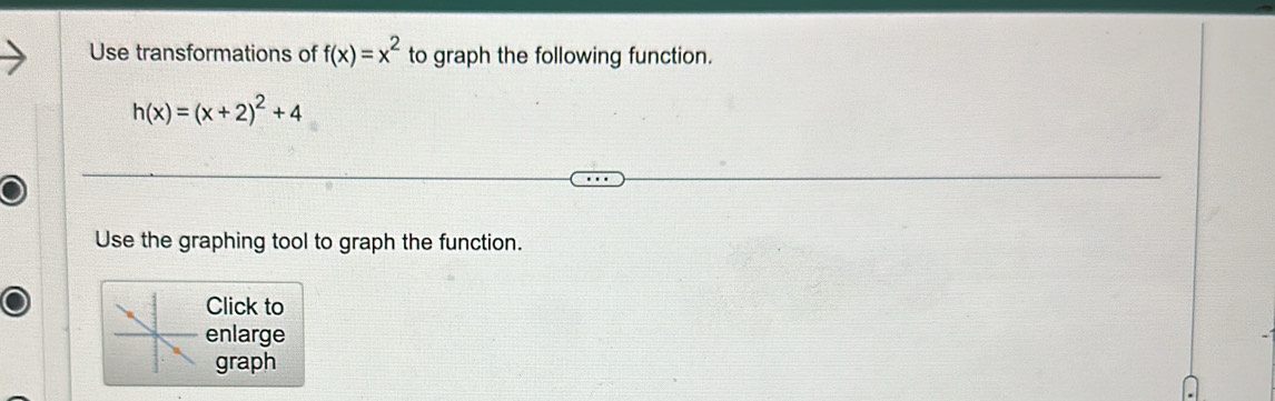 Use transformations of f(x)=x^2 to graph the following function.
h(x)=(x+2)^2+4
Use the graphing tool to graph the function. 
Click to 
enlarge 
graph