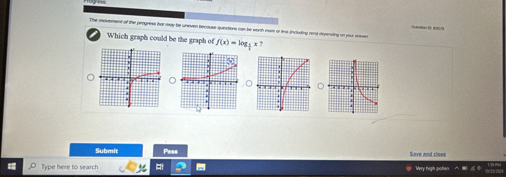 Progress 
Question ID: 83079 
The movement of the progress bar may be uneven because questions can be worth more or less (including zero) depending on your answer 
Which graph could be the graph of f(x)=log _ 4/3 x ? 
Submit Pass Save and close 
59 PM 
Type here to search Very high pollen 0/25/202