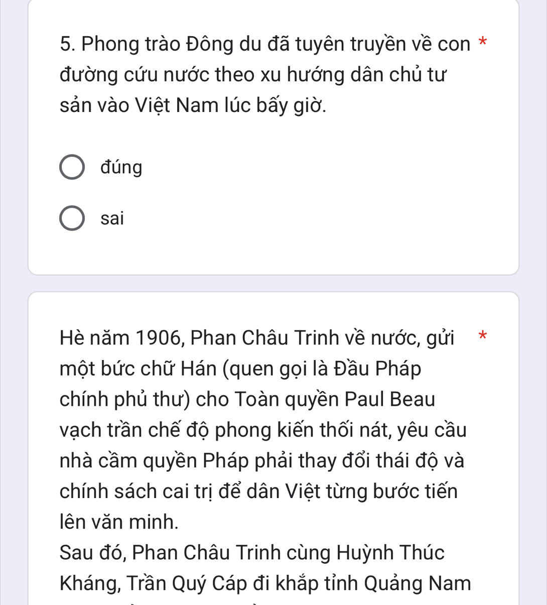 Phong trào Đông du đã tuyên truyền về con *
đường cứu nước theo xu hướng dân chủ tư
sản vào Việt Nam lúc bấy giờ.
đúng
sai
Hè năm 1906, Phan Châu Trinh về nước, gửi *
một bức chữ Hán (quen gọi là Đầu Pháp
chính phủ thư) cho Toàn quyền Paul Beau
vạch trần chế độ phong kiến thối nát, yêu cầu
nhà cầm quyền Pháp phải thay đổi thái độ và
chính sách cai trị để dân Việt từng bước tiến
lên văn minh.
Sau đó, Phan Châu Trinh cùng Huỳnh Thúc
Kháng, Trần Quý Cáp đi khắp tỉnh Quảng Nam