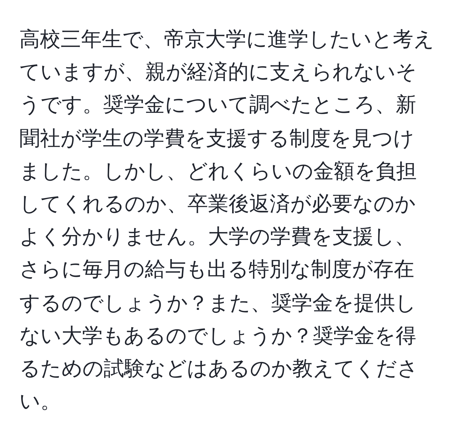 高校三年生で、帝京大学に進学したいと考えていますが、親が経済的に支えられないそうです。奨学金について調べたところ、新聞社が学生の学費を支援する制度を見つけました。しかし、どれくらいの金額を負担してくれるのか、卒業後返済が必要なのかよく分かりません。大学の学費を支援し、さらに毎月の給与も出る特別な制度が存在するのでしょうか？また、奨学金を提供しない大学もあるのでしょうか？奨学金を得るための試験などはあるのか教えてください。