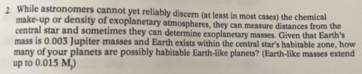 While astronomers cannot yet reliably discern (at least in most cases) the chemical 
make-up or density of exoplanetary atmospheres, they can measure distances from the 
central star and sometimes they can determine exoplanetary masses. Given that Earth's 
mass is 0.003 Jupiter masses and Earth exists within the central star's habitable zone, how 
many of your planets are possibly habitable Earth-like planets? (Earth-like masses extend 
up to 0.015 M,)