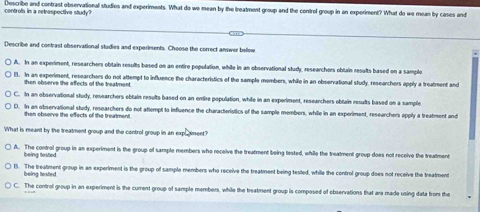 Describe and contrast observational studies and experiments. What do we mean by the treatment group and the control group in an experiment? What do we mean by cases and
controls in a retrospective study?
Describe and contrast observational studies and experiments. Choose the correct answer below.
A. In an experiment, researchers obtain results based on an entire population, while in an observational study, researchers obtain results based on a sample
B. In an experiment, researchers do not attempt to influence the characteristics of the sample members, while in an observational study, researchers apply a treatment and
then observe the effects of the treatment.
C. In an observational study, researchers obtain results based on an entire population, while in an experiment, researchers obtain results based on a sample
D. In an observational study, researchers do not attempt to influence the characteristics of the sample members, while in an experiment, researchers apply a treatment and
then observe the effects of the treatment.
What is meant by the treatment group and the control group in an expliment?
A. The control group in an experiment is the group of sample members who receive the treatment being tested, while the treatment group does not receive the treatment
being tested
B. The treatment group in an experiment is the group of sample members who receive the treatment being tested, while the control group does not receive the treatment
being tested.
C. The control group in an experiment is the current group of sample members, while the treatment group is composed of observations that are made using data from the