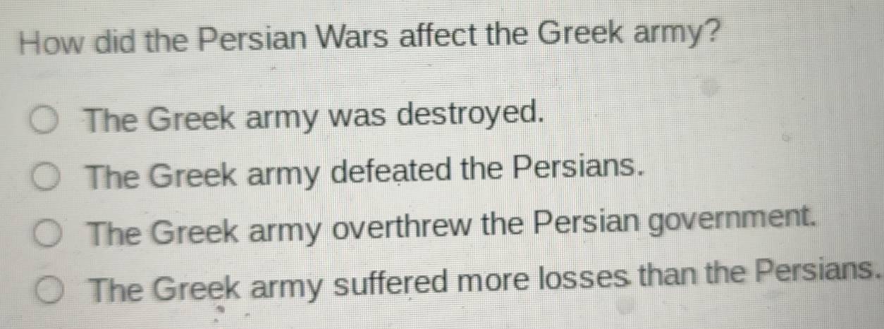 How did the Persian Wars affect the Greek army?
The Greek army was destroyed.
The Greek army defeated the Persians.
The Greek army overthrew the Persian government.
The Greek army suffered more losses than the Persians.