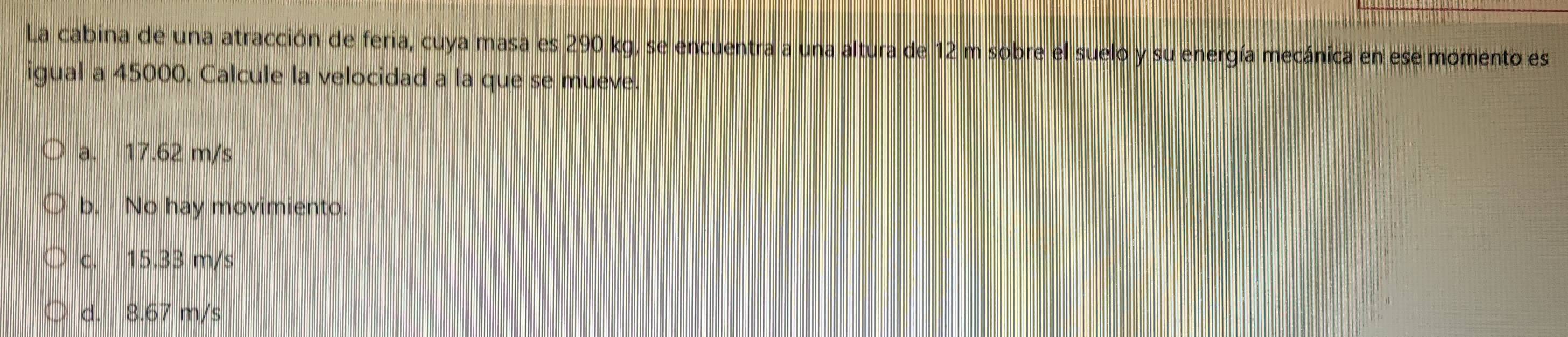 La cabina de una atracción de feria, cuya masa es 290 kg, se encuentra a una altura de 12 m sobre el suelo y su energía mecánica en ese momento es
igual a 45000. Calcule la velocidad a la que se mueve.
a. 17.62 m/s
b. No hay movimiento.
c. 15.33 m/s
d. 8.67 m/s