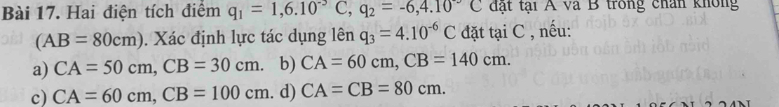 Hai điện tích điểm q_1=1,6.10^(-5C), q_2=-6,4.10^-C đặt tại A và B trong chân không
(AB=80cm). Xác định lực tác dụng lên q_3=4.10^(-6)C đặt tại C , nếu:
a) CA=50cm, CB=30cm. b) CA=60cm, CB=140cm.
c) CA=60cm, CB=100cm. d) CA=CB=80cm.