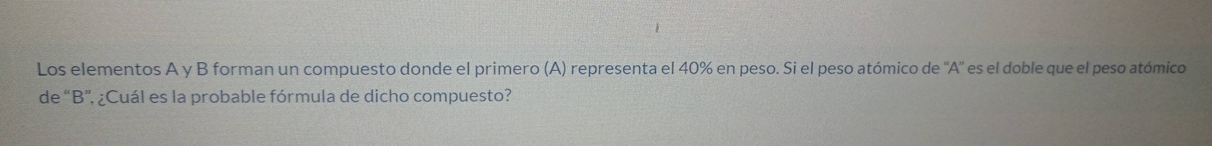 Los elementos A y B forman un compuesto donde el primero (A) representa el 40% en peso. Si el peso atómico de 'A' es el doble que el peso atómico 
de “ B ”, ¿Cuál es la probable fórmula de dicho compuesto?