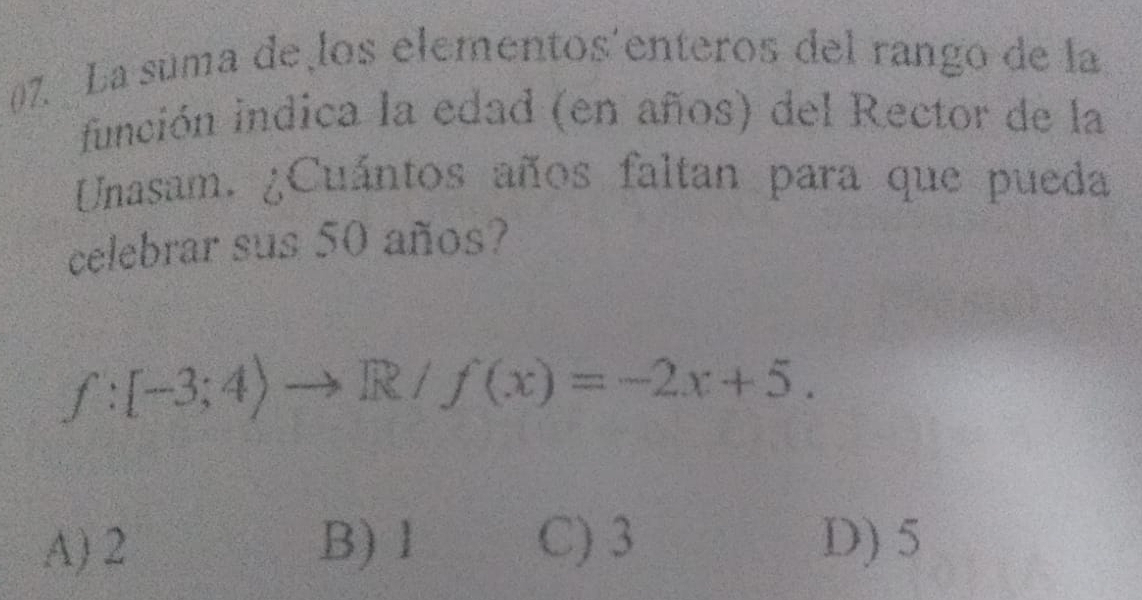 La suma de los elementos'enteros del rango de la
función indica la edad (en años) del Rector de la
Unasam. ¿Cuántos años faltan para que pueda
celebrar sus 50 años?
f:[-3;4)to R/f(x)=-2x+5.
A) 2 B) 1 C) 3 D) 5