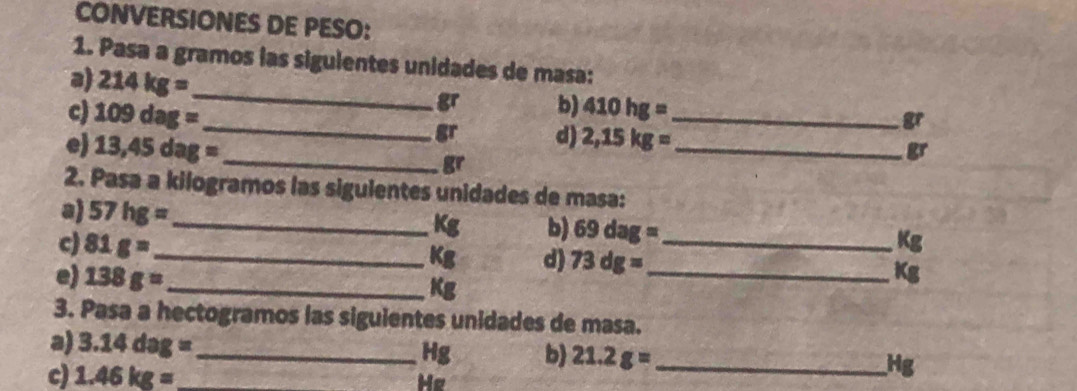 CONVERSIONES DE PESO: 
1. Pasa a gramos las sigulentes unidades de masa: 
a) 214kg= _  gr b) 410hg=
gr
c) 109dag= _  gr d) 2,15kg= __ 
e) 13,45dag= _
gr
gr
2. Pasa a kilogramos las sigulentes unidades de masa: 
a) 57hg= _  Kg b) 69dag=
c) 81g= _ _ Kg
Kg d) 73dg= _ Kg
e) 138g= _ 
Kg
3. Pasa a hectogramos las siguientes unidades de masa. 
a) 3.14dag= _ Hg b 21.2g= _ Hg
c) 1.46kg=
He