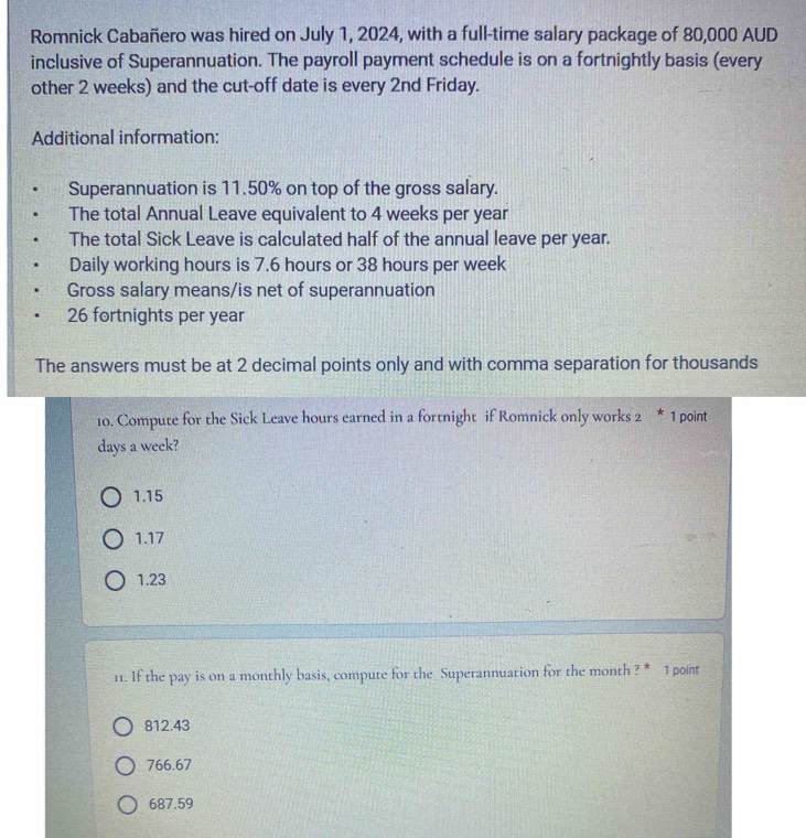 Romnick Cabañero was hired on July 1, 2024, with a full-time salary package of 80,000 AUD
inclusive of Superannuation. The payroll payment schedule is on a fortnightly basis (every
other 2 weeks) and the cut-off date is every 2nd Friday.
Additional information:
Superannuation is 11.50% on top of the gross salary.
The total Annual Leave equivalent to 4 weeks per year
The total Sick Leave is calculated half of the annual leave per year.
Daily working hours is 7.6 hours or 38 hours per week
Gross salary means/is net of superannuation
26 fortnights per year
The answers must be at 2 decimal points only and with comma separation for thousands
10. Compute for the Sick Leave hours earned in a fortnight if Romnick only works 2 * 1 point
days a week?
1.15
1.17
1.23
11. If the pay is on a monthly basis, compute for the Superannuation for the month ? * 1 pont
812.43
766.67
687.59