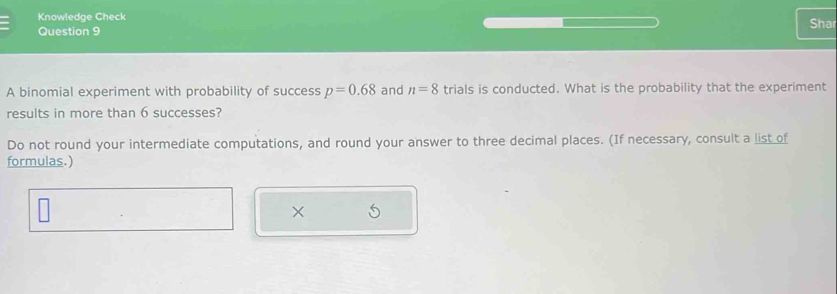 Knowledge Check Shar 
Question 9 
A binomial experiment with probability of success p=0.68 and n=8 trials is conducted. What is the probability that the experiment 
results in more than 6 successes? 
Do not round your intermediate computations, and round your answer to three decimal places. (If necessary, consult a list of 
formulas.) 
×