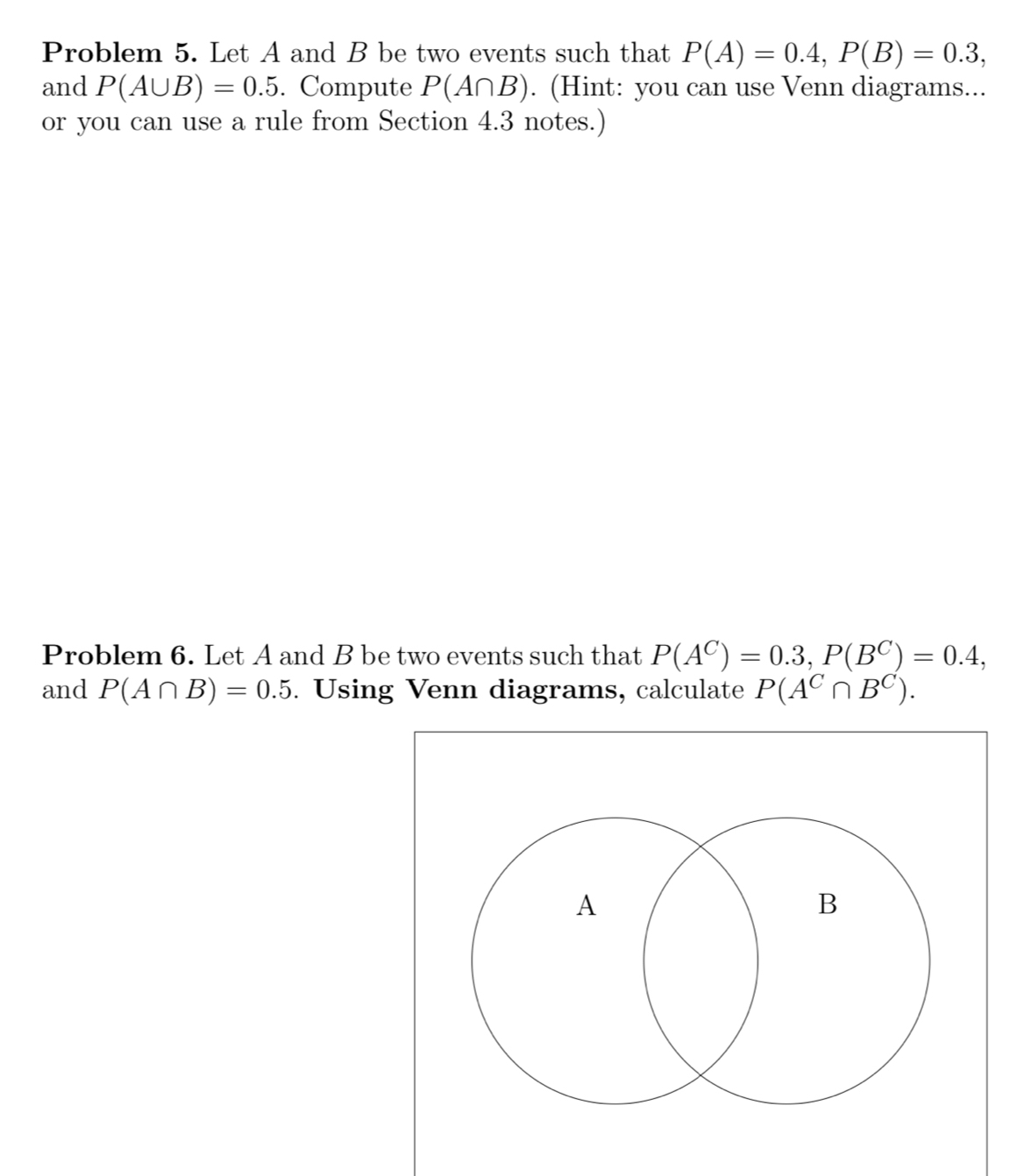 Problem 5. Let A and B be two events such that P(A)=0.4, P(B)=0.3, 
and P(A∪ B)=0.5. Compute P(A∩ B). (Hint: you can use Venn diagrams... 
or you can use a rule from Section 4.3 notes.) 
Problem 6. Let A and B be two events such that P(A^C)=0.3, P(B^C)=0.4, 
and P(A∩ B)=0.5. Using Venn diagrams, calculate P(A^C∩ B^C).