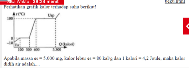 Sisa Waktu : 38:24 menit beku.html 
Perhatikan grafik kalor terhadap suhu berikut!
t(^circ C) Uap
100
0
-10 Es Q (kalori)
100 500 600 3.300
Apabila massa es =5.000mg , kalor lebur es=80 kal/g dan 1 kalori =4,2 Joule, maka kalor 
didih air adalah....