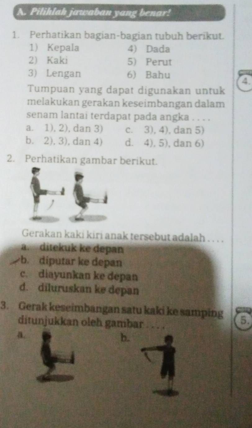 Pilihlah jawaban yang benar!
1. Perhatikan bagian-bagian tubuh berikut.
1) Kepala 4) Dada
2) Kaki 5) Perut
3) Lengan 6) Bahu
4.
Tumpuan yang dapat digunakan untuk
melakukan gerakan keseimbangan dalam
senam lantai terdapat pada angka . . . .
a. 1), 2), dan 3) c. 3), 4), dan 5)
b. 2), 3), dan 4) d. 4), 5), dan 6)
2. Perhatikan gambar berikut.
Gerakan kaki kiri anak tersebut adalah . . . .
a. ditekuk ke depan
b. díputar ke depan
c. diayunkan ke depan
d. diluruskan ke depan
3. Gerak keseimbangan satu kaki ke samping 5.
ditunjukkan oleh gambar
a.
b.