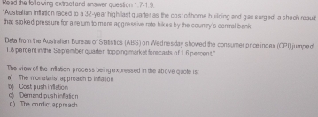 Read the following extract and answer question 1.7-1.9.
"Australian inflation raced to a 32-year high last quarter as the cost of home building and gas surged, a shock result
that stoked pressure for a return to more aggressive rate hikes by the country's central bank .
Data from the Australian Bureau of Statistics (ABS) on Wednesday showed the consumer price index (CPI) jumped
1.8 percent in the September quarter, topping market forecasts of 1.6 percent."
The view off the infliation process being expressed in the above quote is:
a) The monetarist approach to inflation
b Cost push infliation
c) Demand push infation d) The comlictapproach