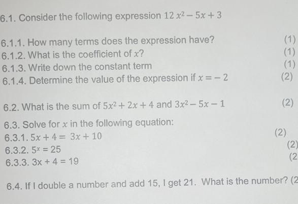 Consider the following expression 12x^2-5x+3
6.1.1. How many terms does the expression have? (1) 
6.1.2. What is the coefficient of x? (1) 
6.1.3. Write down the constant term (1) 
6.1.4. Determine the value of the expression if x=-2 (2) 
6.2. What is the sum of 5x^2+2x+4 and 3x^2-5x-1 (2) 
6.3. Solve for x in the following equation: 
6.3.1. 5x+4=3x+10 (2) 
6.3.2. 5^x=25
(2) 
6.3.3. 3x+4=19 (2 
6.4. If I double a number and add 15, I get 21. What is the number? (2