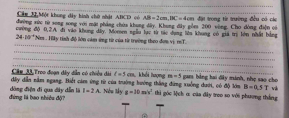 Câu 32.Một khung dây hình chữ nhật ABCD có AB=2cm, BC=4cm đặt trong từ trường đều có các 
đường sức từ song song với mặt phẳng chứa khung dây. Khung dây gồm 200 vòng. Cho dòng điện có 
cường độ 0, 2A đi vào khung dây. Momen ngẫu lực từ tác dụng lên khung có giá trị lớn nhất bằng
24· 10^(-4)Nm. Hãy tính độ lớn cảm ứng từ của từ trường theo đơn vị mT. 
_ 
_ 
_ 
_ 
_ 
Câu 33.Treo đoạn dây dẫn có chiều dài ell =5cm , khối lượng m=5 gam bằng hai dây mảnh, nhẹ sao cho 
dây dẫn nằm ngang. Biết cảm ứng từ của trường hướng thắng đứng xuống dưới, có độ lớn B=0,5T và 
dòng điện đi qua dây dẫn là I=2A.. Nếu lấy g=10m/s^2 thì góc lệch α của dây treo so với phương thẳng 
đứng là bao nhiêu độ? 
④