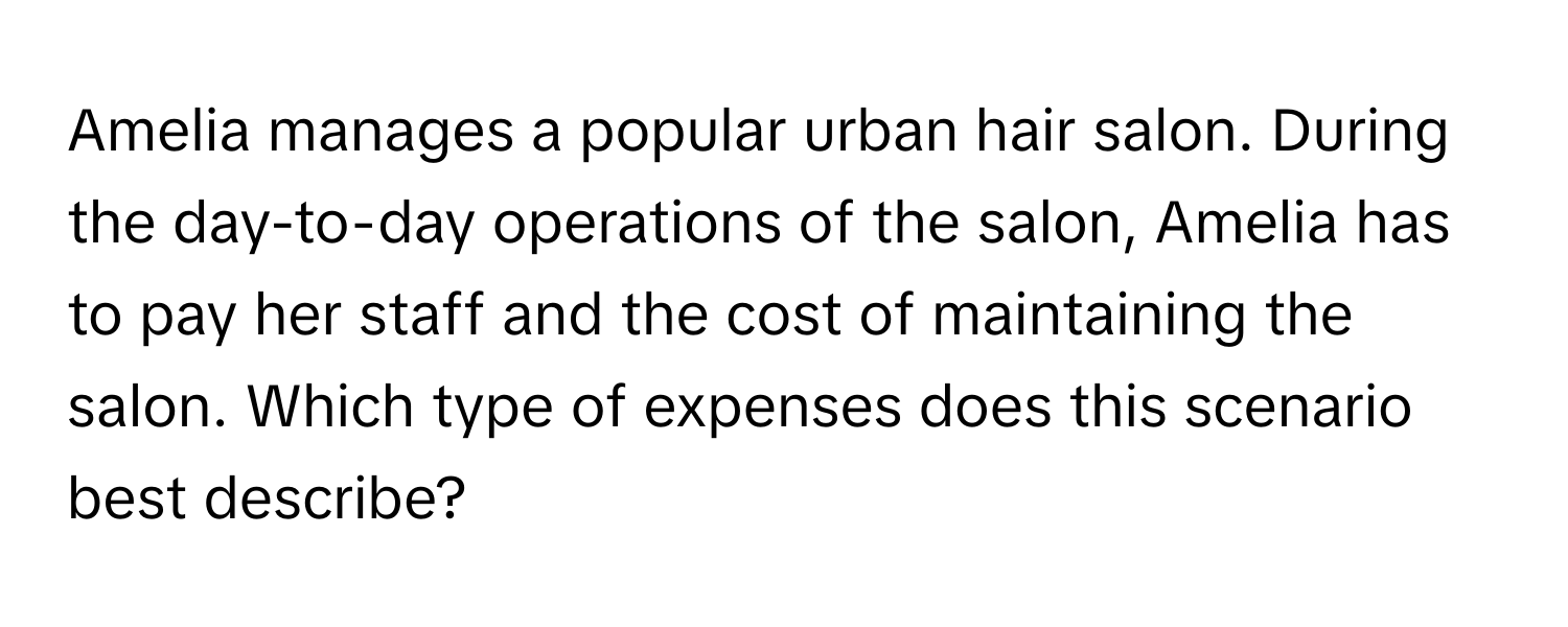 Amelia manages a popular urban hair salon. During the day-to-day operations of the salon, Amelia has to pay her staff and the cost of maintaining the salon. Which type of expenses does this scenario best describe?