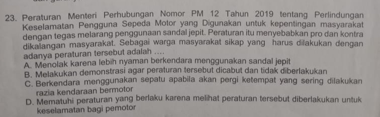 Peraturan Menteri Perhubungan Nomor PM 12 Tahun 2019 tentang Perlindungan
Keselamatan Pengguna Sepeda Motor yang Digunakan untuk kepentingan masyarakat
dengan tegas melarang penggunaan sandal jepit. Peraturan itu menyebabkan pro dan kontra
dikalangan masyarakat. Sebagai warga masyarakat sikap yang harus dilakukan dengan
adanya peraturan tersebut adalah ....
A. Menolak karena lebih nyaman berkendara menggunakan sandal jepit
B. Melakukan demonstrasi agar peraturan tersebut dicabut dan tidak diberlakukan
C. Berkendara menggunakan sepatu apabila akan pergi ketempat yang sering dilakukan
razia kendaraan bermotor
D. Mematuhi peraturan yang berlaku karena melihat peraturan tersebut diberlakukan untuk
keselamatan bagi pemotor