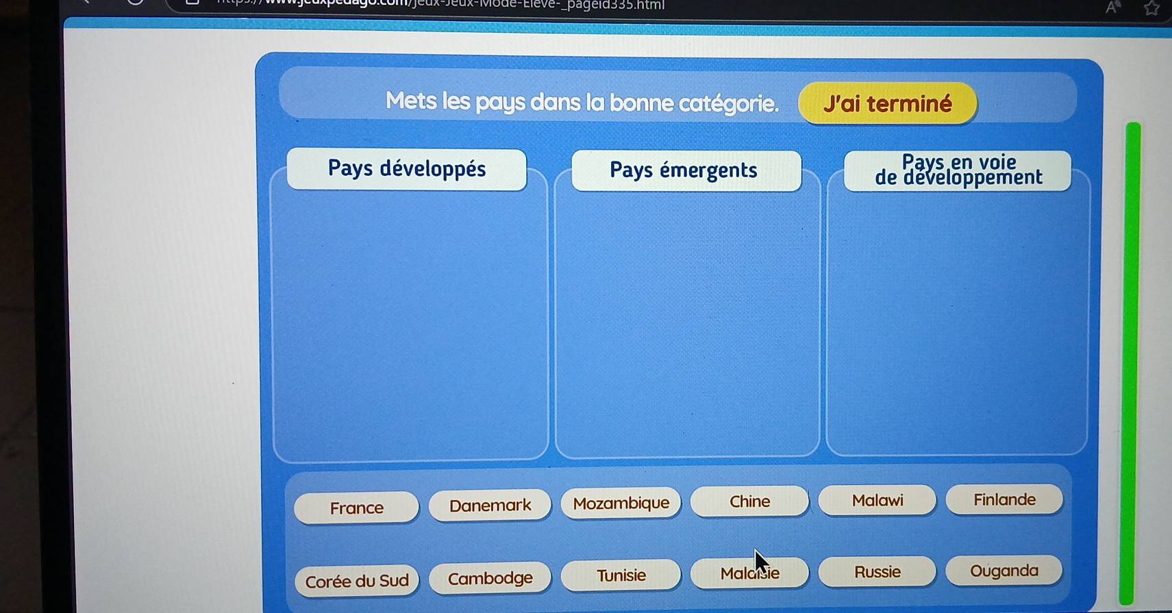 pageid335.html
Mets les pays dans la bonne catégorie. Jai terminé
Pays développés Pays émergents
Pays en voie
de developpement
France Danemark Mozambique Chine Malawi Finlande
Corée du Sud Cambodge Tunisie Malaisie Russie Ouganda