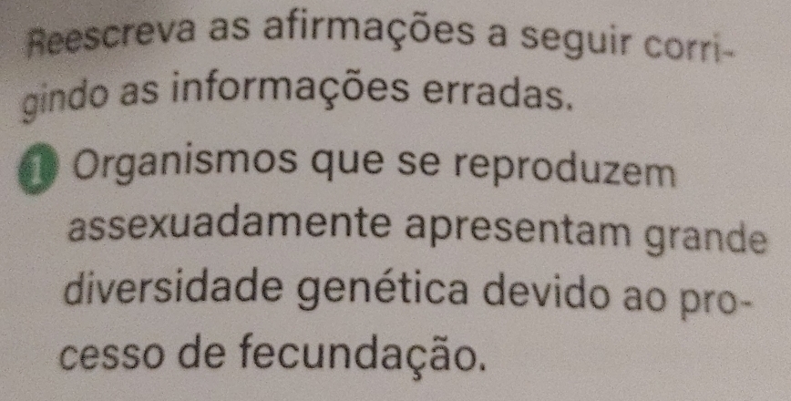 Reescreva as afirmações a seguir corri- 
gindo as informações erradas.
1 Organismos que se reproduzem 
assexuadamente apresentam grande 
diversidade genética devido ao pro- 
cesso de fecundação.