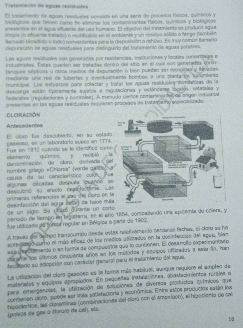 Tratemiento de aguas residuales
El tratamiento de aguas residuales consiste en una serie de procesos físicos, químicos y
biológicos que tienen como fin eliminar los contaminantes físicos, químicos y biológicos
presentes en el agus efluente del uso humano. El objetivo del tratamiento es producir agua
limpla (o efluente tratado) o reutilizable en el ambiente y un residuo sólido o fango (también
llamado blosólido o lodo) convenientes para la disposición o rehúso. Es muy común llamarto
depuración de aguas residuales para distinguirio del tratamiento de aguas potables.
Las aguas residuales son generadas por residencias, instituciones y locales comerciales e
industriales. Estas pueden ser tratadas dentro del sitio en el cual son generadas como:
tanques sépticos u otros medios de depuración o bien pueden ser recogidas y llevadas
mediante una red de tuberías y eventualmente bombas a una planta de tratamiento
municipal. Los esfuerzos para colectar y tratar las aguas residuales domésticas de la
descarga están típicamente sujetos a regulaciones y estándares locales, estatales y
federales (regulaciones y controles). A menudo ciertos contaminantes de origen industrial
presentes en las aguas residuales requieren procesos de tratamiento especializado.
CLORACIÓN
Antecedentes
El cloro fue descubierto, en su estado
gaseoso, en un laboratorio sueco en 1774.
Fue en 1810 cuando se le identificó como
elemento químico, y recibió la
denominación de cloro, derivada  de
nombre griego «Chloros'' (verde pálido), 
causa de su característico color. Fue
algunas décadas después cuando s
descubrió su efecto desinfectante. La
primeras referencias al uso del cloro en l
desinfección del agua datan de hace má
de un siglo. Se utilizó durante un corto
período de tiempo en inglaterra, en el año 1854, combatiendo una epidemia de cólera, y
fue utilizado de forma regular en Bélgica a partir de 1902.
A través del tiempo transcurrido desde estas relativamente cercanas fechas, el cloro se ha
acreditado como el más eficaz de los medios utilizados en la desinfección del agua, bien
sea directamente o en forma de compuestos que lo contienen. El desarrollo experimentado
durante los últimos cincuenta años en los métodos y equipos utilizados a este fin, han
facilado su adopción con carácter general para el tratamiento del agua.
La utilización del cloro gaseoso es la forma más habitual, aunque requiere el empleo de
materiales y equipos apropiados. En pequeñas instalaciones, abastecimientos rurales o
para emergencias, la utilización de soluciones de diversos productos químicos que
contienen cloro, puede ser más satisfactoria y económica. Entre estos productos están los
hipocioritos, las cloraminas (combinaciones del cloro con el amoníaco), el hipoclorito de cal
(polvos de gas o cloruro de cal), etc.
16