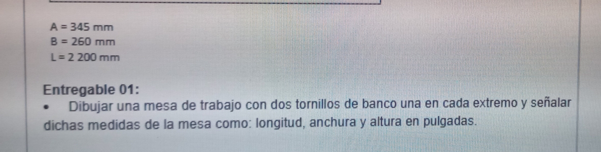 A=345mm
B=260mm
L=2200mm
Entregable 01: 
Dibujar una mesa de trabajo con dos tornillos de banco una en cada extremo y señalar 
dichas medidas de la mesa como: longitud, anchura y altura en pulgadas.