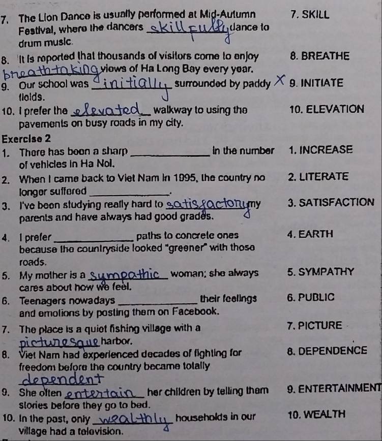 The Lion Dance is usually performed at Mid-Autumn 7. SKILL 
Festival, where the dancers _dance to 
drum music 
8. It is reported that thousands of visitors come to enjoy 8. BREATHE 
_viows of Ha Long Bay every year. 
9. Our school was _surrounded by paddy 9.INITIATE 
flolds. 
10. I prefer the __walkway to using the 10. ELEVATION 
pavements on busy roads in my city. 
Exercise 2 
1. There has boon a sharp _In the number 1. INCREASE 
of vehicles in Ha Nol. 
2. When I came back to Viet Nam in 1995, the country no 2. LITERATE 
longer suffered _. 
3. I've been studying reafly hard to_ 3. SATISFACTION 
parents and have always had good grades. 
4. 1 prefer _paths to concrete ones 4. EARTH 
because the countryside looked "greener" with thos 
roads. 
5. My mother is a_ woman; she always 5. SYMPATHY 
cares about how we feel. 
6. Teenagers nowadays _their fealings 6. PUBLIC 
and emolions by posting them on Facebook. 
7. The place is a quiet fishing village with a 7. PICTURE 
_harbor. 
8. Viet Nam had experienced decades of fighting for 8. DEPENDENCE 
freedom before the country became totally. 
_ 
9. She often _her children by telling tham 9. ENTERTAINMENT 
slories before they go to bed. 
10. In the past, only _households in our 10. WEALTH 
village had a television.