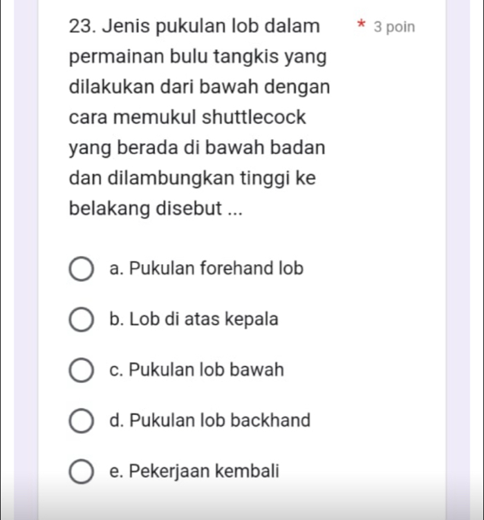 Jenis pukulan lob dalam 3 poin
permainan bulu tangkis yang
dilakukan dari bawah dengan
cara memukul shuttlecock
yang berada di bawah badan
dan dilambungkan tinggi ke
belakang disebut ...
a. Pukulan forehand lob
b. Lob di atas kepala
c. Pukulan lob bawah
d. Pukulan lob backhand
e. Pekerjaan kembali