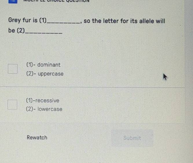 Grey fur is (1)_ , so the letter for its allele will
be (2)_
(1)- dominant
(2)- uppercase
(1)-recessive
(2)- lowercase
Rewatch Submit