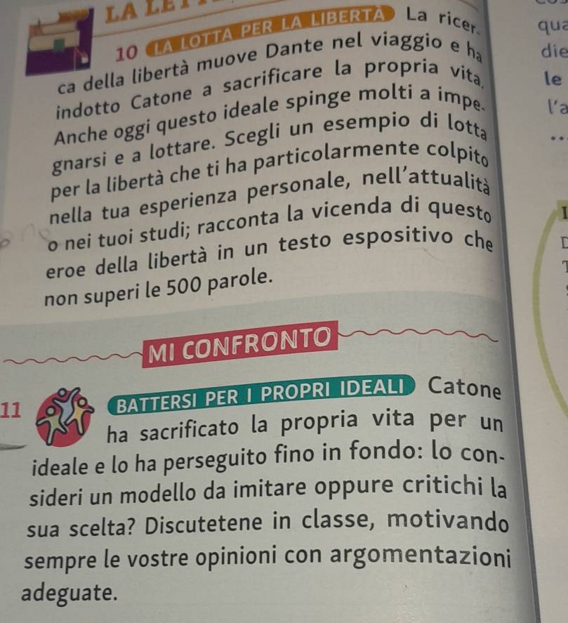 10 (LA LOTTA PER LA LIBERTA La ricer. qua 
ca della libertà muove Dante nel viaggio e ha die 
indotto Catone a sacrificare la propría vita 
le 
Anche oggi questo ideale spinge molti a impe. 
la 
gnarsi e a lottare. Scegli un esempio di lotta 
per la libertà che ti ha particolarmente colpito .. 
nella tua esperienza personale, nell’attualità 
o nei tuoi studi; racconta la vicenda di questo 
I 
eroe della libertà in un testo espositivo che 
non superi le 500 parole. 
MI CONFRONTO 
11 BATTERSI PER I PROPRI IDEALI Catone 
ha sacrificato la propria vita per un 
ideale e lo ha perseguito fino in fondo: lo con- 
sideri un modello da imitare oppure critichi la 
sua scelta? Discutetene in classe, motivando 
sempre le vostre opinioni con argomentazioni 
adeguate.