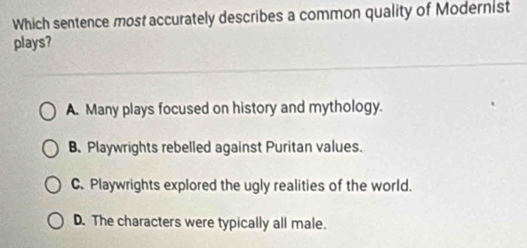 Which sentence most accurately describes a common quality of Modernist
plays?
A. Many plays focused on history and mythology.
B. Playwrights rebelled against Puritan values.
C. Playwrights explored the ugly realities of the world.
D. The characters were typically all male.